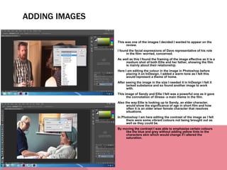 This was one of the images I decided I wanted to appear on the
review.
I found the facial expressions of Dave representative of his role
in the film- worried, concerned.
As well as this I found the framing of the image effective as it is a
medium shot of both Ellie and her father, showing the film
is mainly about their relationship.
Here I am editing the colour in the image in Photoshop before
placing it on InDesign, I added a warm tone as I felt this
would represent a theme of home.
After seeing the image in the size I needed it in InDesign I felt it
lacked substance and so found another image to work
with.
This image of Sandy and Ellie I felt was a powerful one as it gave
the connotation of illness- a main theme in the film.
Also the way Ellie is looking up to Sandy, an elder character,
would show the significance of age in short film and how
often it is an older wiser female character that resolves
situations.
In Photoshop I am here editing the contrast of the image as I felt
there were some vibrant colours not being brought out as
well as they could be.
By moving the contrast I was able to emphasise certain colours
like the blue and grey without adding yellow tints to the
characters skin which would change if I altered the
saturation.
ADDING IMAGES
 