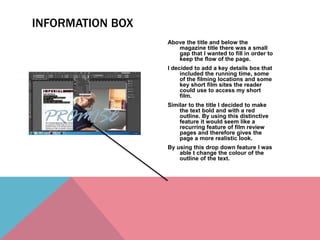 Above the title and below the
magazine title there was a small
gap that I wanted to fill in order to
keep the flow of the page.
I decided to add a key details box that
included the running time, some
of the filming locations and some
key short film sites the reader
could use to access my short
film.
Similar to the title I decided to make
the text bold and with a red
outline. By using this distinctive
feature it would seem like a
recurring feature of film review
pages and therefore gives the
page a more realistic look.
By using this drop down feature I was
able t change the colour of the
outline of the text.
INFORMATION BOX
 