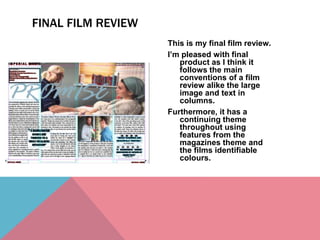 This is my final film review.
I’m pleased with final
product as I think it
follows the main
conventions of a film
review alike the large
image and text in
columns.
Furthermore, it has a
continuing theme
throughout using
features from the
magazines theme and
the films identifiable
colours.
FINAL FILM REVIEW
 