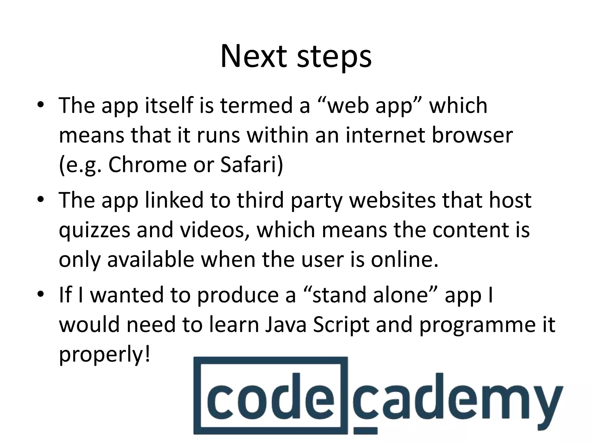 Next steps
• The app itself is termed a “web app” which
means that it runs within an internet browser
(e.g. Chrome or Safari)
• The app linked to third party websites that host
quizzes and videos, which means the content is
only available when the user is online.
• If I wanted to produce a “stand alone” app I
would need to learn Java Script and programme it
properly!
 