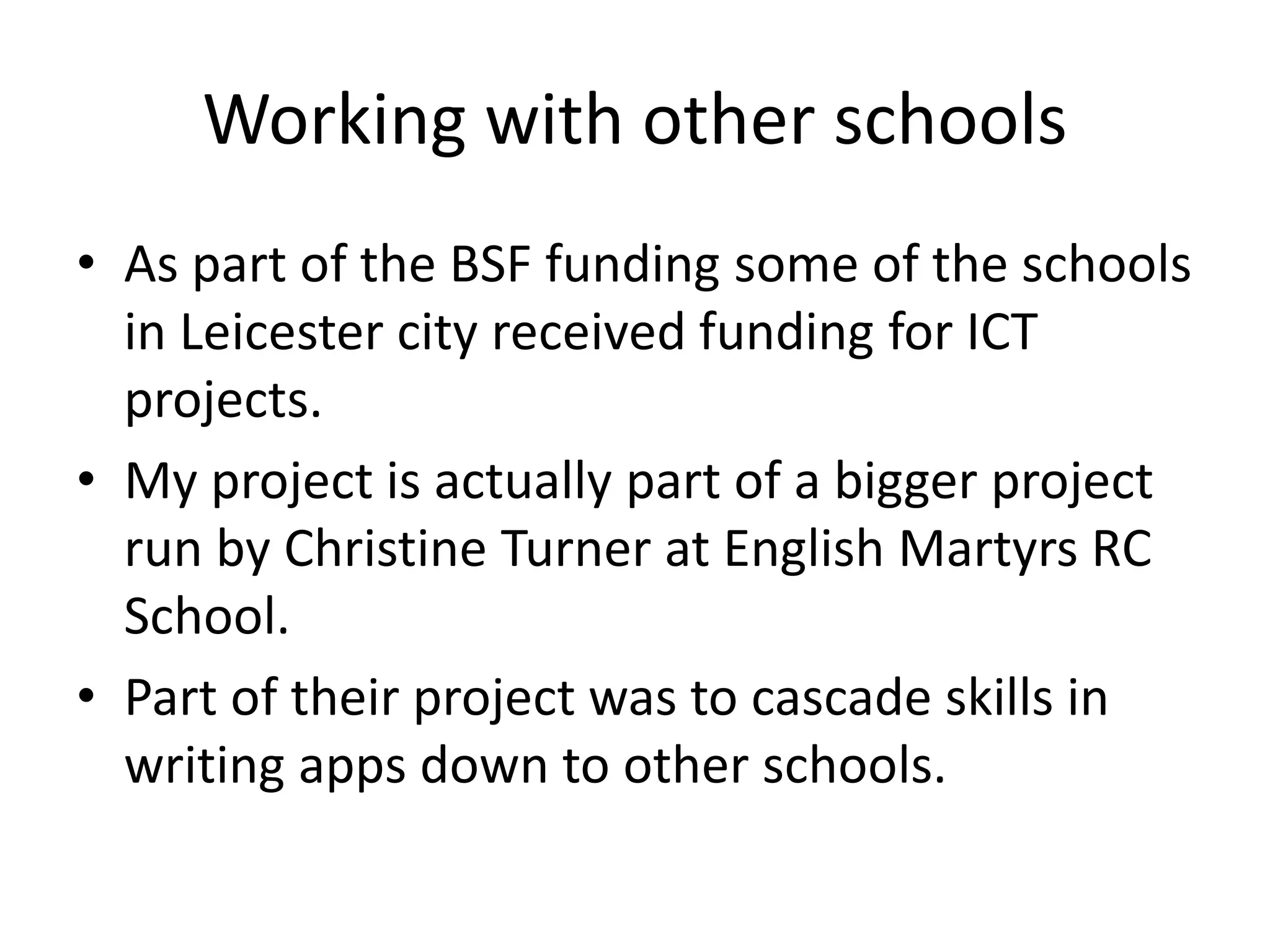 Working with other schools
• As part of the BSF funding some of the schools
in Leicester city received funding for ICT
projects.
• My project is actually part of a bigger project
run by Christine Turner at English Martyrs RC
School.
• Part of their project was to cascade skills in
writing apps down to other schools.
 