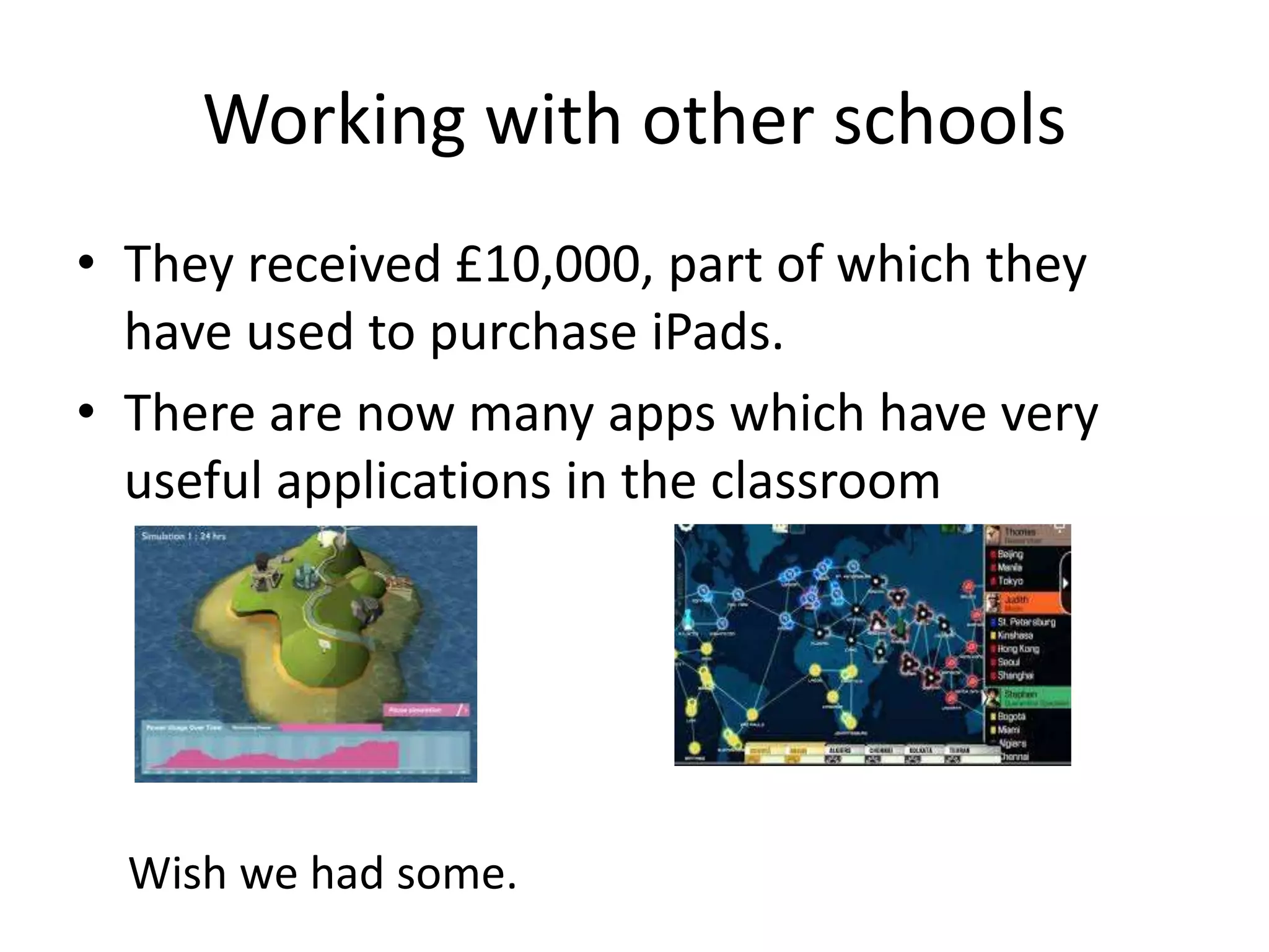 Working with other schools
• They received £10,000, part of which they
have used to purchase iPads.
• There are now many apps which have very
useful applications in the classroom
Wish we had some.
 