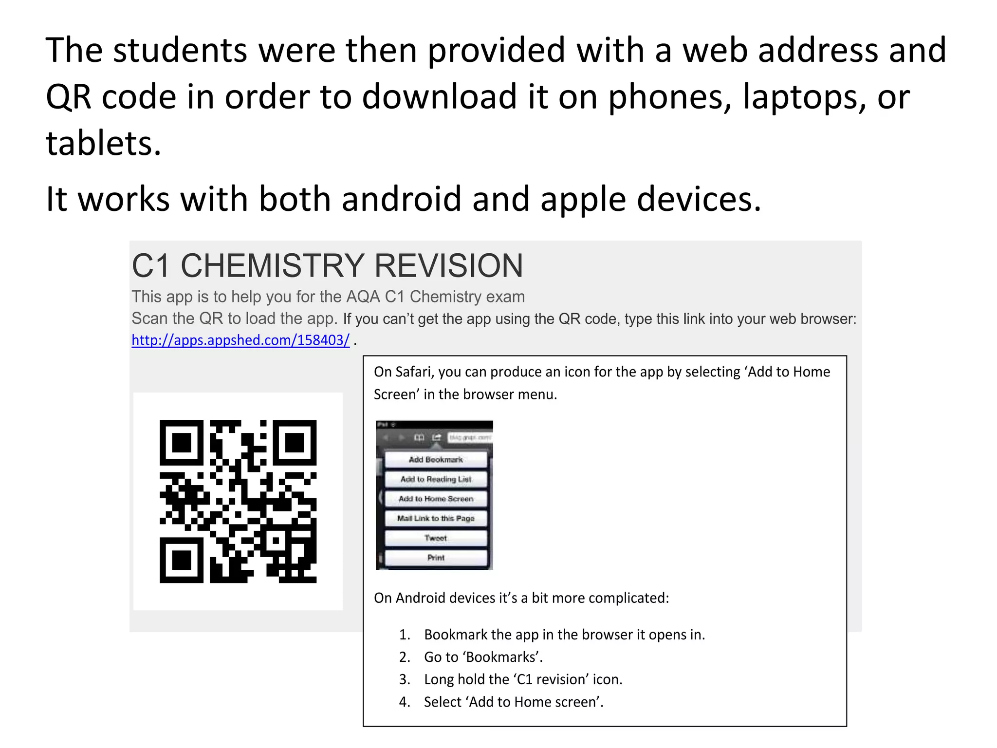 The students were then provided with a web address and
QR code in order to download it on phones, laptops, or
tablets.
It works with both android and apple devices.
C1 CHEMISTRY REVISION
This app is to help you for the AQA C1 Chemistry exam
Scan the QR to load the app. If you can’t get the app using the QR code, type this link into your web browser:
http://apps.appshed.com/158403/ .
On Safari, you can produce an icon for the app by selecting ‘Add to Home
Screen’ in the browser menu.
On Android devices it’s a bit more complicated:
1. Bookmark the app in the browser it opens in.
2. Go to ‘Bookmarks’.
3. Long hold the ‘C1 revision’ icon.
4. Select ‘Add to Home screen’.
 