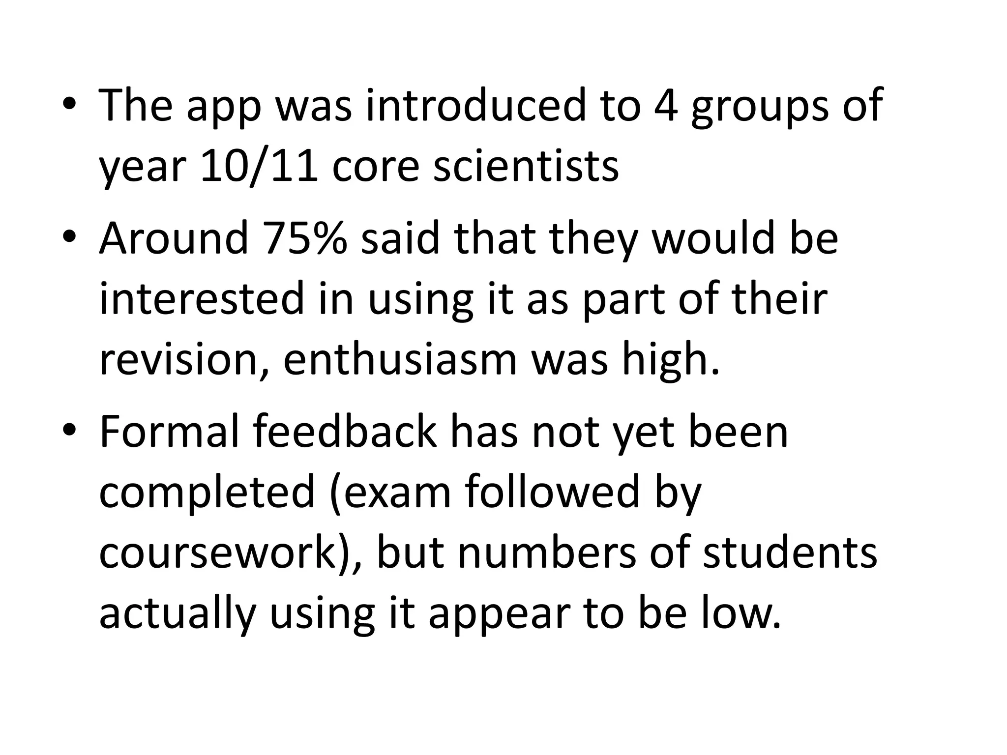 • The app was introduced to 4 groups of
year 10/11 core scientists
• Around 75% said that they would be
interested in using it as part of their
revision, enthusiasm was high.
• Formal feedback has not yet been
completed (exam followed by
coursework), but numbers of students
actually using it appear to be low.
 
