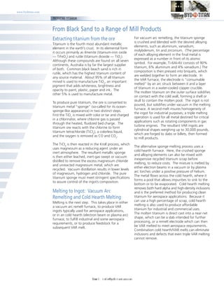 www.bydtitan.com
From Black Sand to a Range of Mill Products
PRODUCING TITANIUM
Extracting titanium from the ore
Titanium is the fourth most abundant metallic
element in the earth’s crust. In its elemental form
it occurs primarily as ilmenite (titanium-iron oxide
— TiFeO3
) and rutile (titanium dioxide — TiO2
).
Although these compounds are found on all seven
continents, Australia is by far the largest supplier
of both. Common black beach sand is rich in
rutile, which has the highest titanium content of
any source material. About 95% of all titanium
mined is used to manufacture TiO2
, an important
pigment that adds whiteness, brightness and
opacity to paint, plastic, paper and ink. The
other 5% is used to manufacture metal.
To produce pure titanium, the ore is converted to
titanium metal “sponge” (so-called for its ocean-
sponge-like appearance) in two distinct steps.
First the TiO2
is mixed with coke or tar and charged
in a chlorinator, where chlorine gas is passed
through the heated, fluidized bed charge. The
titanium ore reacts with the chlorine to form
titanium tetrachloride (TiCl4
), a colorless liquid,
and the oxygen is removed as CO and CO2
.
The TiCl4
is then reacted in the Kroll process, which
uses magnesium as a reducing agent under an
inert atmosphere. The resultant metallic sponge
is then either leached, inert-gas swept or vacuum
distilled to remove the excess magnesium chloride
and unreacted magnesium metal, which are
recycled. Vacuum distillation results in lower levels
of magnesium, hydrogen and chloride. The pure
titanium sponge must meet stringent specifications
to assure control of the ingot’s composition.
Melting to Ingot: Vacuum Arc
Remelting and Cold Hearth Melting
Melting is the next step. This takes place in either
a vacuum arc remelt furnace, to produce VAR
ingots typically used for aerospace applications,
or in an cold hearth (electron beam or plasma arc)
furnace, to fulfill industrial and some aerospace
requirements, or to produce feedstock for a
subsequent VAR melt.
For vacuum arc remelting, the titanium sponge
is crushed and blended with the desired alloying
elements, such as aluminum, vanadium,
molybdenum, tin and zirconium. (The percentage
of each alloying element in the final metal is
expressed as a number in front of its atomic
symbol. For example, Ti-6Al-4V consists of 90%
titanium, 6% aluminum and 4% vanadium.) The
composition is then pressed into briquets, which
are welded together to form an electrode. In
the VAR furnace, the electrode is “consumable
melted” by an arc struck between it and a layer
of titanium in a water-cooled copper crucible.
The molten titanium on the outer surface solidifies
on contact with the cold wall, forming a shell or
skull to contain the molten pool. The ingot is not
poured, but solidifies under vacuum in the melting
furnace. A second melt insures homogeneity of
the ingot for industrial purposes; a triple melting
operation is used for all metal destined for critical
applications such as rotating components in gas
turbine engines. The resultant VAR ingots are
cylindrical shapes weighing up to 30,000 pounds,
which are forged to slabs or billets, then formed
to mill products.
The alternative sponge melting process uses a
cold hearth furnace. Here, the crushed sponge
and alloying elements can also be mixed with
inexpensive recycled titanium scrap before
melting, to reduce costs. The mixture is melted by
either electron beams in a vacuum or by plasma
arc torches under a positive pressure of helium.
The metal flows across the cold hearth, where it
forms a pool that allows impurities to sink to the
bottom or to be evaporated. Cold hearth melting
removes both hard alpha and high-density inclusions
and is the preferred method for producing clean
titanium for aerospace applications. Because it
can use a high percentage of scrap, cold hearth
melting is also used to produce affordable
titanium for industrial and commercial uses.
The molten titanium is direct cast into a near net
shape, which can be a slab intended for further
processing, or a remelt electrode which can then
be VAR melted to meet aerospace requirements.
Combination cold hearth/VAR melts can eliminate
inclusions and defects that even triple VAR melting
cannot remove.
Email: info@bydtitanium.com
 