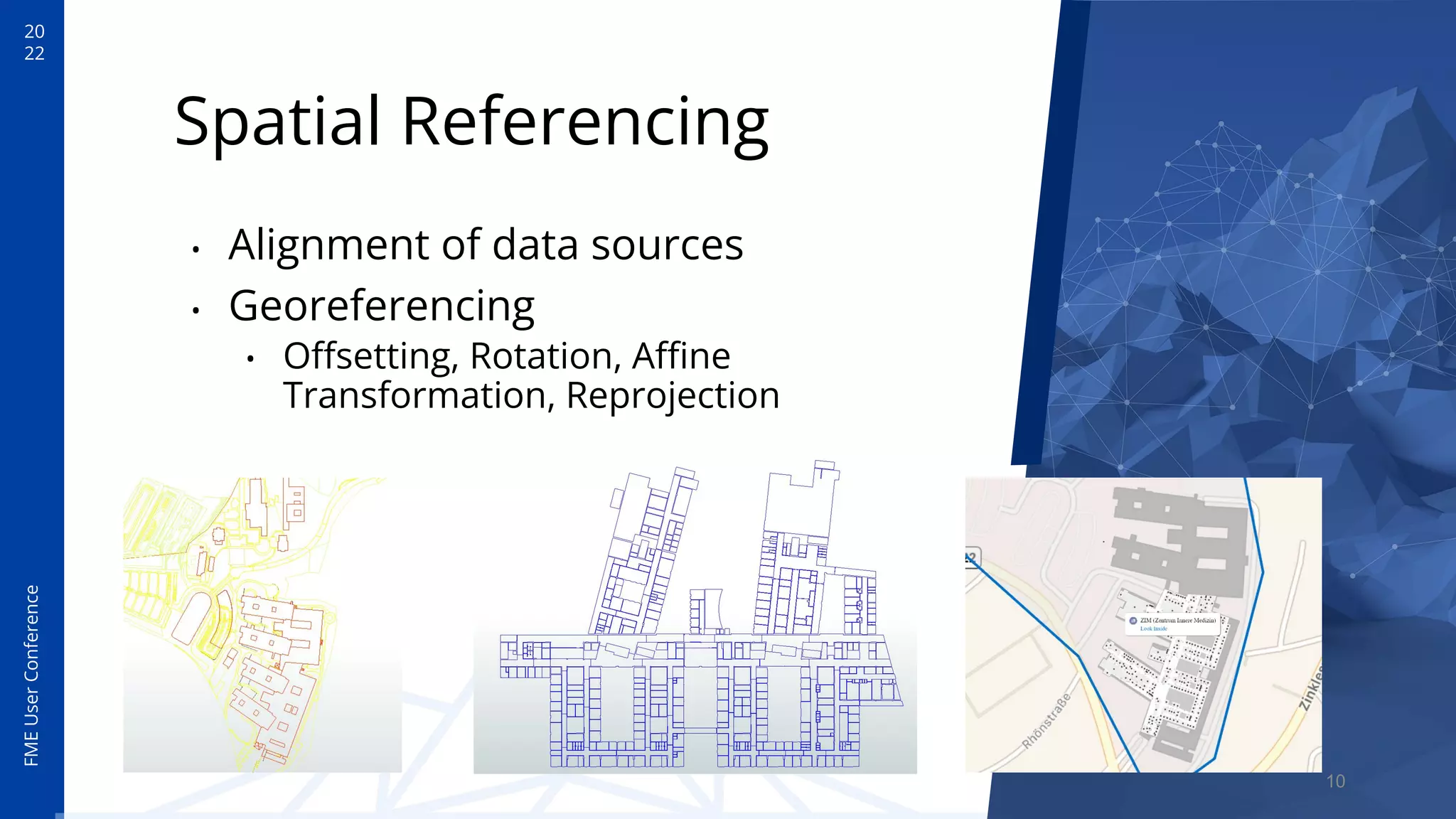 20
22
FME
User
Conference
Spatial Referencing
• Alignment of data sources
• Georeferencing
• Oﬀsetting, Rotation, Aﬃne
Transformation, Reprojection
10
 