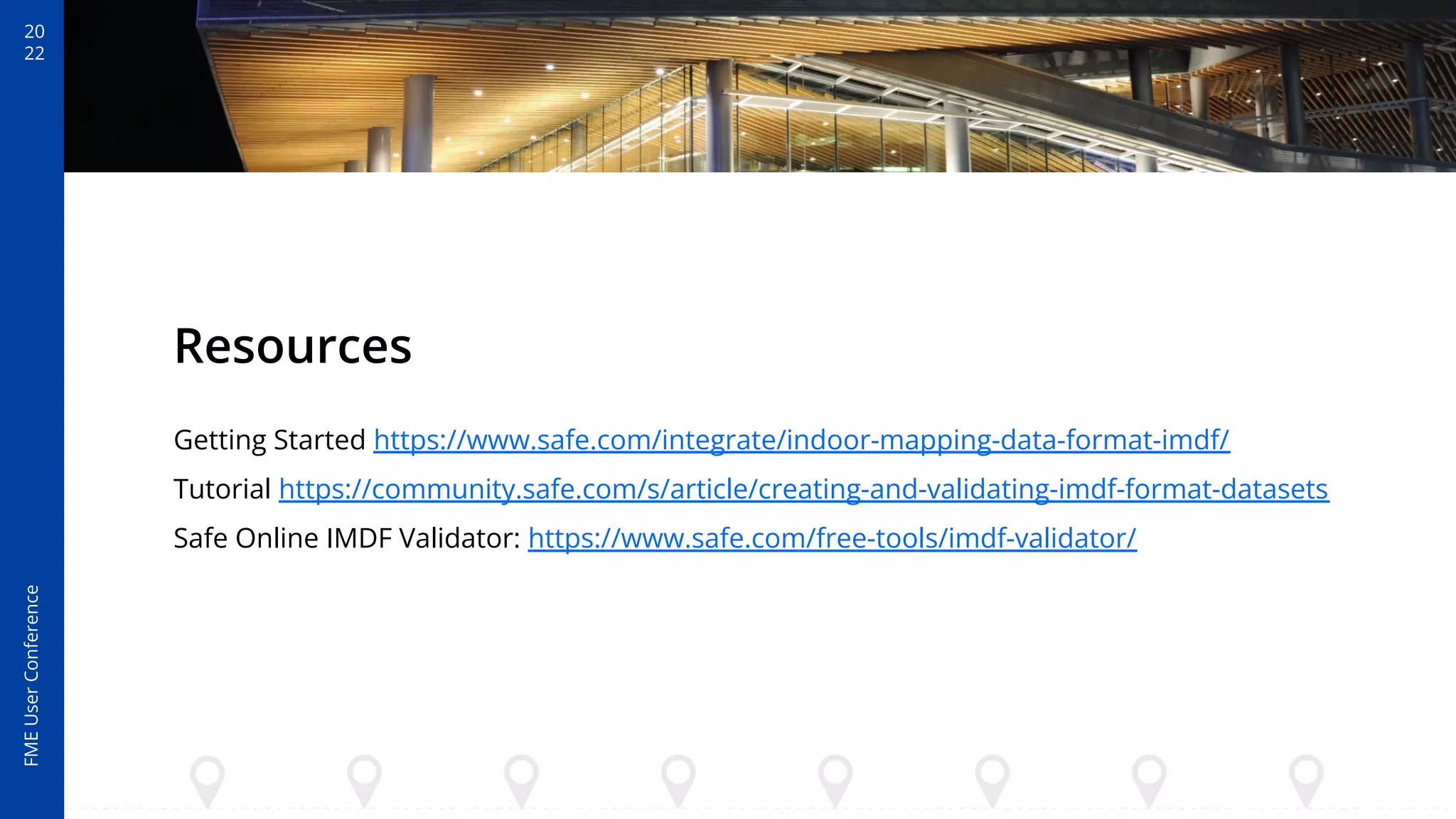 20
22
FME
User
Conference
Resources
Getting Started https://www.safe.com/integrate/indoor-mapping-data-format-imdf/
Tutorial https://community.safe.com/s/article/creating-and-validating-imdf-format-datasets
Safe Online IMDF Validator: https://www.safe.com/free-tools/imdf-validator/
 