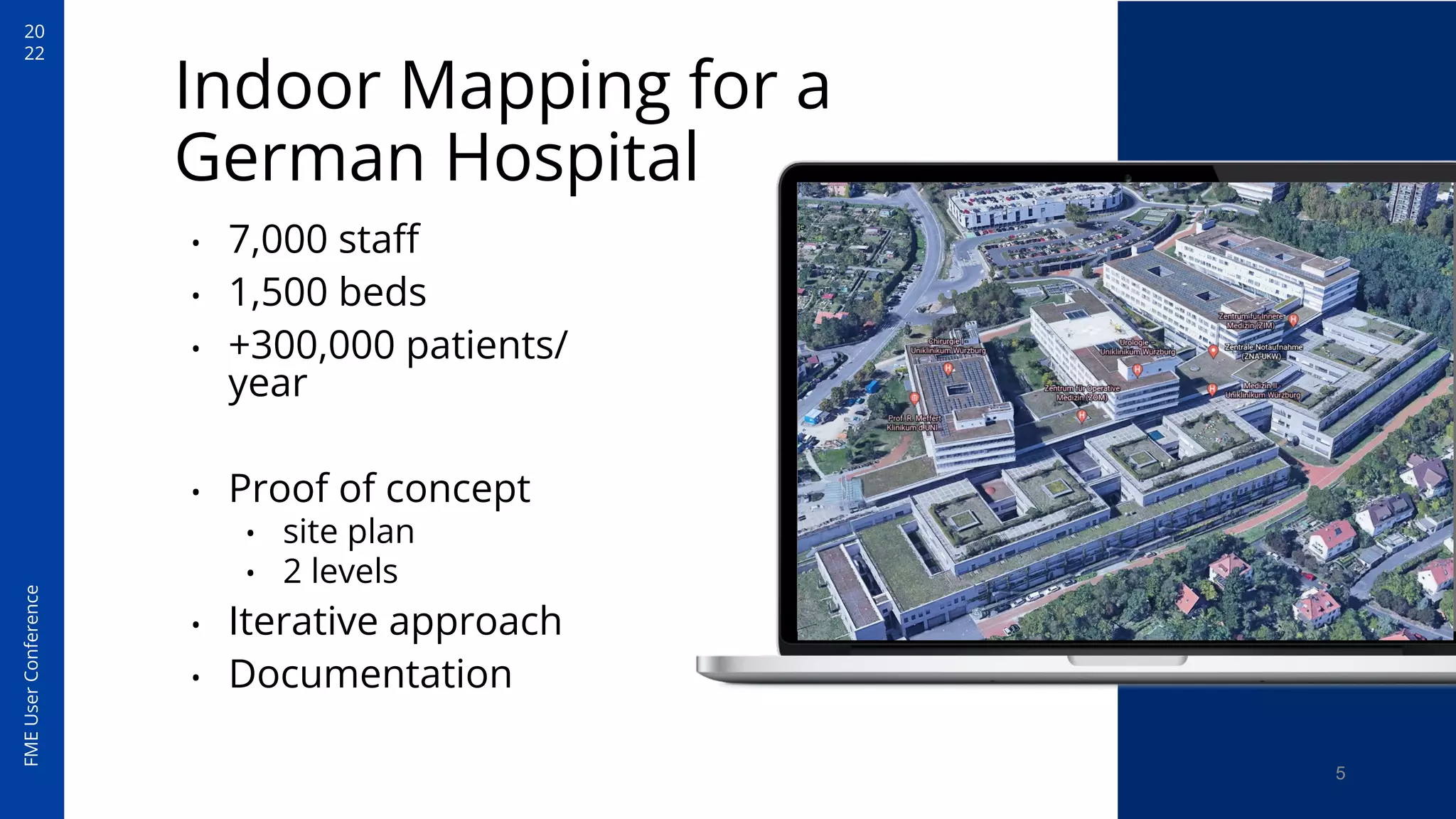 20
22
FME
User
Conference
Indoor Mapping for a
German Hospital
• 7,000 staﬀ
• 1,500 beds
• +300,000 patients/
year
• Proof of concept
• site plan
• 2 levels
• Iterative approach
• Documentation
5
 