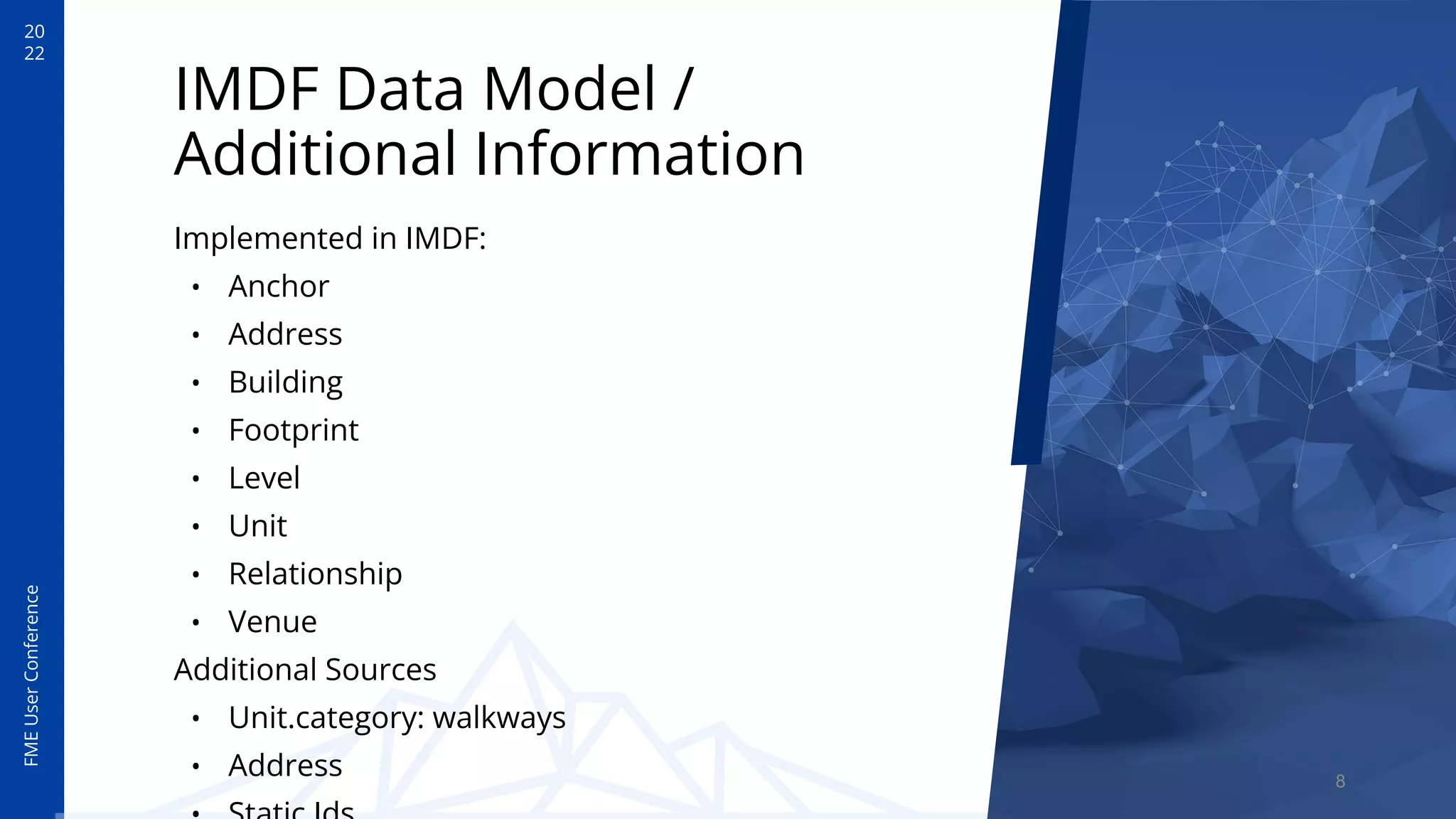 20
22
FME
User
Conference
IMDF Data Model /
Additional Information
Implemented in IMDF:
• Anchor
• Address
• Building
• Footprint
• Level
• Unit
• Relationship
• Venue
Additional Sources
• Unit.category: walkways
• Address 8
 