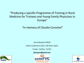 “Producing a specific Programme of Training in Rural
Medicine for Trainees and Young Family Physicians in
Europe”
“In memory of Claudio Carosino”

Jaume Banqué Vidiella
Institut Català de la Salut. CAP Xerta. Spain
Euripa – Semfyc - Camfic
jbanquev@gmail.com

 