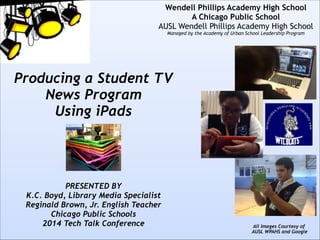 !
!
!
!
!
!
!

Wendell Phillips Academy High School
A Chicago Public School
AUSL Wendell Phillips Academy High School 
Managed by the Academy of Urban School Leadership Program

Producing a Student TV
News Program
Using iPads
!
!
!
!
!

PRESENTED BY
K.C. Boyd, Library Media Specialist
Reginald Brown, Jr. English Teacher
Chicago Public Schools
2014 Tech Talk Conference

!

All Images Courtesy of  
AUSL WPAHS and Google

 