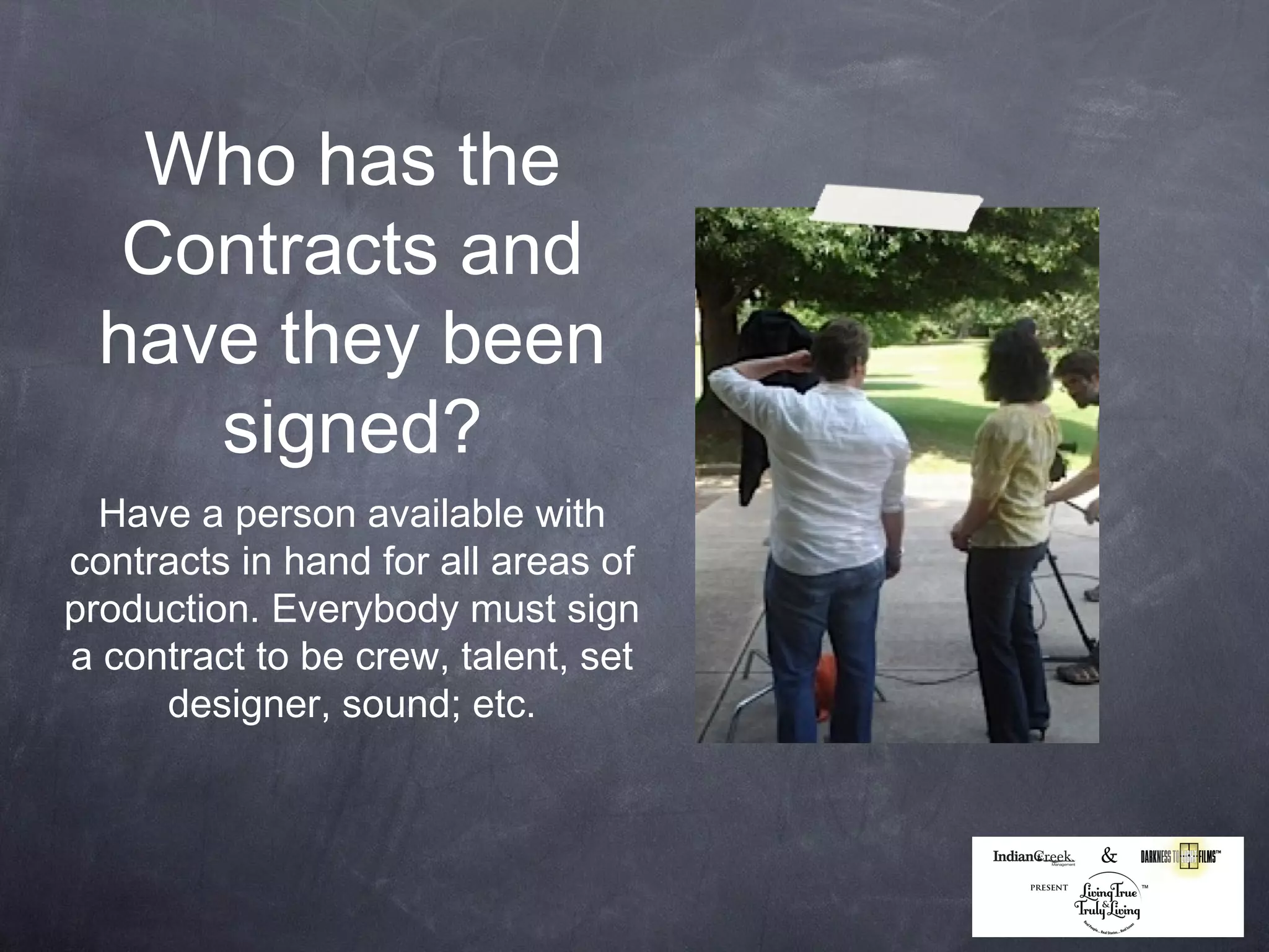 Who has the
   Contracts and
  have they been
     signed?
  Have a person available with
contracts in hand for all areas of
production. Everybody must sign
a contract to be crew, talent, set
     designer, sound; etc.
 