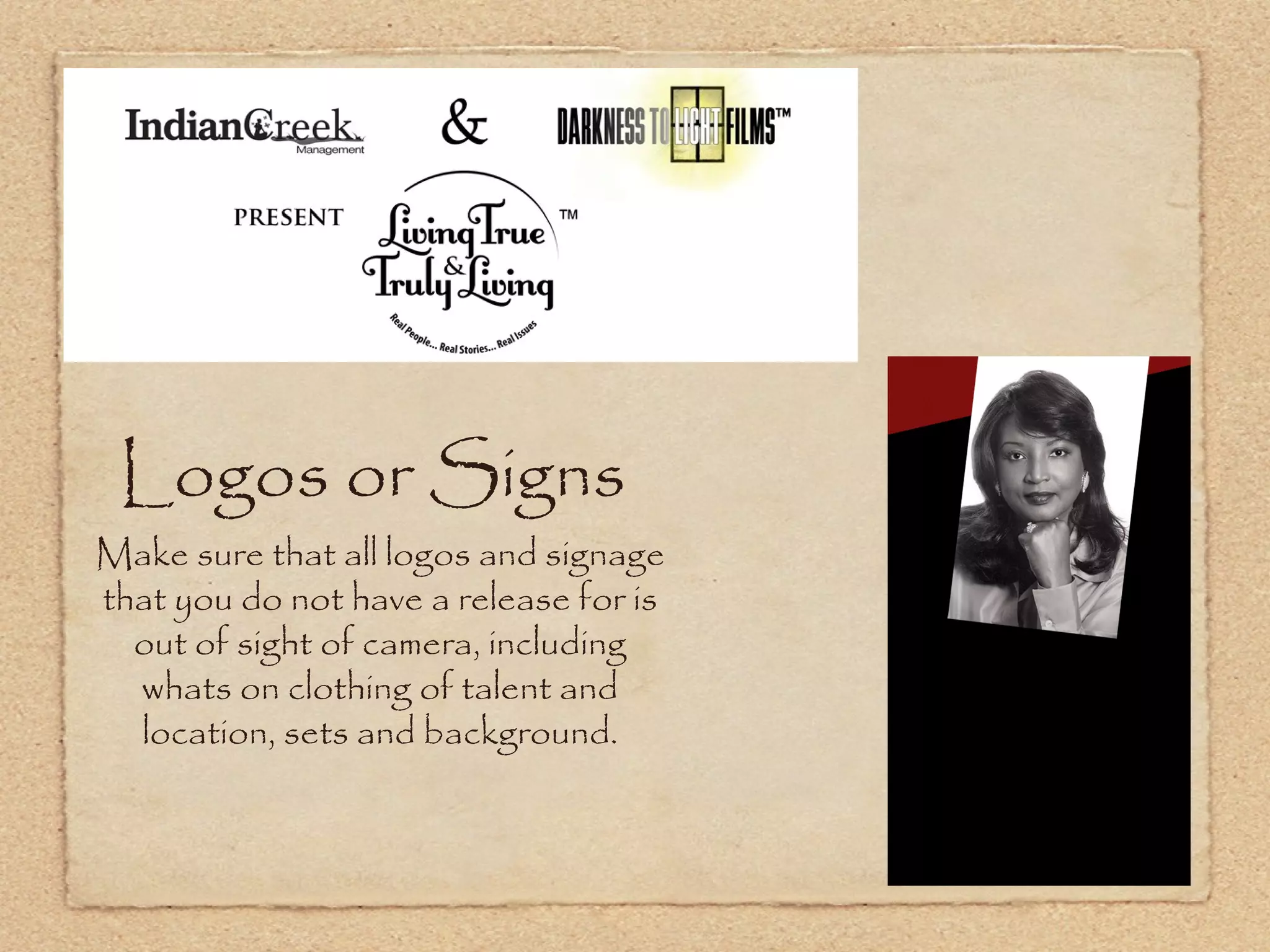 Logos or Signs
Make sure that all logos and signage
that you do not have a release for is
  out of sight of camera, including
  whats on clothing of talent and
  location, sets and background.
 