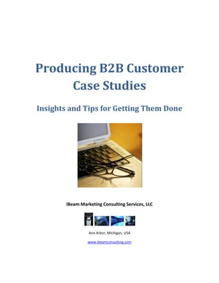 Producing B2B Customer
     Case Studies
Insights and Tips for Getting Them Done




       iBeam Marketing Consulting Services, LLC




                 Ann Arbor, Michigan, USA

                www.ibeamconsulting.com
 