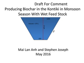 Draft For Comment
Producing Biochar in the Kontiki in Monsoon
Season With Wet Feed Stock
Mai Lan Anh and Stephen Joseph
May 2016
675.5
420
1200
Volume = 375 L
 
