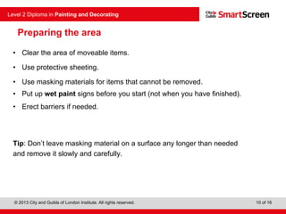 © 2013 City and Guilds of London Institute. All rights reserved.
Level 2 Diploma in Painting and Decorating
10 of 16
Preparing the area
• Clear the area of moveable items.
• Use protective sheeting.
• Use masking materials for items that cannot be removed.
• Put up wet paint signs before you start (not when you have finished).
• Erect barriers if needed.
Tip: Don’t leave masking material on a surface any longer than needed
and remove it slowly and carefully.
 