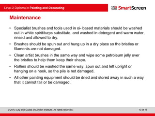 © 2013 City and Guilds of London Institute. All rights reserved.
Level 2 Diploma in Painting and Decorating
13 of 16
Maintenance
• Specialist brushes and tools used in oi- based materials should be washed
out in white spirit/turps substitute, and washed in detergent and warm water,
rinsed and allowed to dry.
• Brushes should be spun out and hung up in a dry place so the bristles or
filaments are not damaged.
• Clean artist brushes in the same way and wipe some petroleum jelly over
the bristles to help them keep their shape.
• Rollers should be washed the same way, spun out and left upright or
hanging on a hook, so the pile is not damaged.
• All other painting equipment should be dried and stored away in such a way
that it cannot fall or be damaged.
 