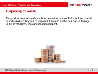 © 2013 City and Guilds of London Institute. All rights reserved.
Level 2 Diploma in Painting and Decorating
14 of 16
Disposing of waste
Always dispose of waste/dirty solvents etc correctly – contact your local council
to find out where they can be disposed. Failure to do this can lead to damage
to the environment, fines or even imprisonment.
 