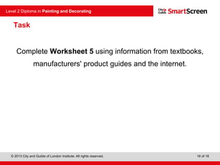 © 2013 City and Guilds of London Institute. All rights reserved.
Level 2 Diploma in Painting and Decorating
16 of 16
Task
Complete Worksheet 5 using information from textbooks,
manufacturers' product guides and the internet.
 