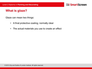 © 2013 City and Guilds of London Institute. All rights reserved.
Level 2 Diploma in Painting and Decorating
What is glaze?
Glaze can mean two things:
• A final protective coating; normally clear
• The actual materials you use to create an effect
 