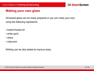 © 2013 City and Guilds of London Institute. All rights reserved.
Level 2 Diploma in Painting and Decorating
4 of 16
Making your own glaze
Oil-based glaze can be ready prepared or you can make your own,
using the following ingredients:
• boiled linseed oil
• white spirit
• driers
• colourant
Whiting can be also added to improve body.
 
