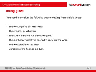 © 2013 City and Guilds of London Institute. All rights reserved.
Level 2 Diploma in Painting and Decorating
5 of 16
Using glaze
You need to consider the following when selecting the materials to use:
• The working time of the material.
• The chances of yellowing.
• The size of the area you are working on.
• The number of operatives needed to carry out the work.
• The temperature of the area.
• Durability of the finished product.
 