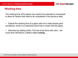 © 2013 City and Guilds of London Institute. All rights reserved.
Level 2 Diploma in Painting and Decorating
Working time
The working time of the glaze may need to be extended or decreased
to allow for factors that need to be considered in the previous slide.
• Extend the working time of a glaze with oil or water-based paint
conditioner, which is a colourless liquid that is mixed with the glaze.
• Decrease by adding driers. This has to be done with care – too
much drier will lead to a defect called crazing.
 
