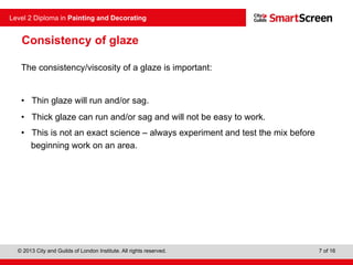 © 2013 City and Guilds of London Institute. All rights reserved.
Level 2 Diploma in Painting and Decorating
7 of 16
Consistency of glaze
The consistency/viscosity of a glaze is important:
• Thin glaze will run and/or sag.
• Thick glaze can run and/or sag and will not be easy to work.
• This is not an exact science – always experiment and test the mix before
beginning work on an area.
 