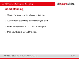 © 2013 City and Guilds of London Institute. All rights reserved.
Level 2 Diploma in Painting and Decorating
8 of 16
Good planning
• Check the base coat for misses or defects.
• Always have everything ready before you start.
• Make sure the area is cool, with no draughts.
• Plan your breaks around the work.
 