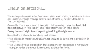 Execution setbacks…
The main problem with the Execution orientation is that, statistically, it does
not improve change management’s rate of success, despite decades of
“lessons learned”.
Generally, that means even if execution is improving, there is a basic link
missing between “execution” and “accepted value”, in most cases.
Doing the work right is not equating to doing the right work.
Specifically, we have to conclude that either:
• the execution mode’s outputs are not likely to be sufficient in precision or
scope, or…
• the ultimate value proposition that is dependent on change is not stated
adequately for the execution mode to target effectively.
 