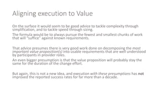 Aligning execution to Value
On the surface it would seem to be good advice to tackle complexity through
simplification, and to tackle speed through sizing.
The formula would be to always pursue the fewest and smallest chunks of work
that will “suffice” against known requirements.
That advice presumes there is very good work done on decomposing the most
important value proposition(s) into usable requirements that are well understood
by participants in provider roles.
An even bigger presumption is that the value proposition will probably stay the
same for the duration of the change effort.
But again, this is not a new idea, and execution with these presumptions has not
improved the reported success rates for far more than a decade.
 