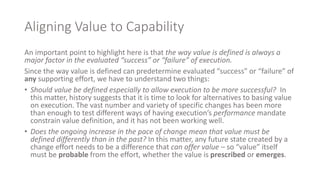 Aligning Value to Capability
An important point to highlight here is that the way value is defined is always a
major factor in the evaluated “success” or “failure” of execution.
Since the way value is defined can predetermine evaluated “success” or “failure” of
any supporting effort, we have to understand two things:
• Should value be defined especially to allow execution to be more successful? In
this matter, history suggests that it is time to look for alternatives to basing value
on execution. The vast number and variety of specific changes has been more
than enough to test different ways of having execution’s performance mandate
constrain value definition, and it has not been working well.
• Does the ongoing increase in the pace of change mean that value must be
defined differently than in the past? In this matter, any future state created by a
change effort needs to be a difference that can offer value – so “value” itself
must be probable from the effort, whether the value is prescribed or emerges.
 