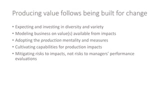 Producing value follows being built for change
• Expecting and investing in diversity and variety
• Modeling business on value(s) available from impacts
• Adopting the production mentality and measures
• Cultivating capabilities for production impacts
• Mitigating risks to impacts, not risks to managers’ performance
evaluations
 