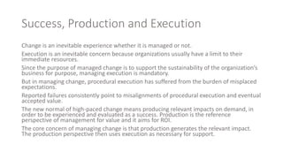 Success, Production and Execution
Change is an inevitable experience whether it is managed or not.
Execution is an inevitable concern because organizations usually have a limit to their
immediate resources.
Since the purpose of managed change is to support the sustainability of the organization’s
business for purpose, managing execution is mandatory.
But in managing change, procedural execution has suffered from the burden of misplaced
expectations.
Reported failures consistently point to misalignments of procedural execution and eventual
accepted value.
The new normal of high-paced change means producing relevant impacts on demand, in
order to be experienced and evaluated as a success. Production is the reference
perspective of management for value and it aims for ROI.
The core concern of managing change is that production generates the relevant impact.
The production perspective then uses execution as necessary for support.
 