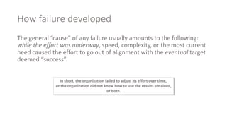 How failure developed
The general “cause” of any failure usually amounts to the following:
while the effort was underway, speed, complexity, or the most current
need caused the effort to go out of alignment with the eventual target
deemed “success”.
In short, the organization failed to adjust its effort over time,
or the organization did not know how to use the results obtained,
or both.
 