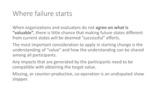 Where failure starts
When organizations and evaluators do not agree on what is
“valuable”, there is little chance that making future states different
from current states will be deemed “successful” efforts.
The most important consideration to apply in starting change is the
understanding of “value” and how the understanding can be shared
among all participants.
Any impacts that are generated by the participants need to be
compatible with obtaining the target value.
Missing, or counter-productive, co-operation is an undisputed show
stopper.
 