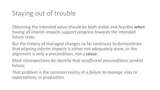 Staying out of trouble
Obtaining the intended value should be both viable and feasible when
having all interim impacts support progress towards the intended
future state.
But the history of managed changes so far continues to demonstrate
that aligning interim impacts is either not adequately done, or the
alignment is only a precondition, not a cause.
Most retrospectives do identify that insufficient preconditions predict
failure.
That problem is the common reality of a failure to manage risks to
expectations, in production.
 