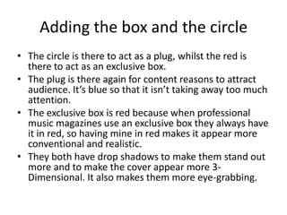 Adding the box and the circle
• The circle is there to act as a plug, whilst the red is
  there to act as an exclusive box.
• The plug is there again for content reasons to attract
  audience. It’s blue so that it isn’t taking away too much
  attention.
• The exclusive box is red because when professional
  music magazines use an exclusive box they always have
  it in red, so having mine in red makes it appear more
  conventional and realistic.
• They both have drop shadows to make them stand out
  more and to make the cover appear more 3-
  Dimensional. It also makes them more eye-grabbing.
 