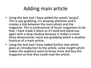 Adding main article
• Using the text tool I have added the words ‘Jacquii’.
  This is eye-grabbing, it’s drawing attention and it
  creates a link between the main photo and the
  magazine. This is professional of music magazines to do
  that. I have made it black so it’s bold and stand out,
  again with a drop shadow because it makes it more
  three dimensional, more eye-grabbing which is another
  function of a main article.
• Using the text tool I have added further text which
  gives an introduction to the article, some insight which
  makes the audience want to know more and buy the
  magazine so that they could read the article.
 