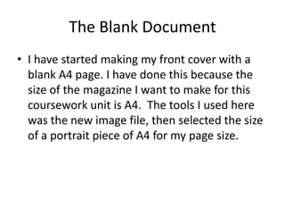 The Blank Document
• I have started making my front cover with a
  blank A4 page. I have done this because the
  size of the magazine I want to make for this
  coursework unit is A4. The tools I used here
  was the new image file, then selected the size
  of a portrait piece of A4 for my page size.
 