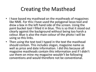 Creating the Masthead
• I have based my masthead on the mastheads of magazines
  like NME. For this I have used the polygonal lasso tool and
  drew a box in the left hand side of the screen. Using the
  paint bucket tool I filled it in blue. This is so that it stood out
  clearly against the background without being too harsh a
  colour. Blue is also the main colour of the photo I will be
  using so this links.
• Then using the text tool I typed in the text the masthead
  should contain. This includes slogan, magazine name as
  well as price and date information. I did this because all
  magazine mastheads contain this information and if I didn’t
  use them on mine my magazine wouldn’t be following
  conventions and would therefore not be conventional.
 