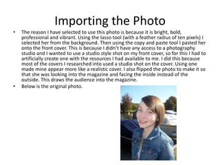 Importing the Photo
•   The reason I have selected to use this photo is because it is bright, bold,
    professional and vibrant. Using the lasso tool (with a feather radius of ten pixels) I
    selected her from the background. Then using the copy and paste tool I pasted her
    onto the front cover. This is because I didn’t have any access to a photography
    studio and I wanted to use a studio style shot on my front cover, so for this I had to
    artificially create one with the resources I had available to me. I did this because
    most of the covers I researched into used a studio shot on the cover. Using one
    made mine appear more like a realistic cover. I also flipped the photo to make it so
    that she was looking into the magazine and facing the inside instead of the
    outside. This draws the audience into the magazine.
•   Below is the original photo.
 