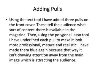 Adding Pulls
• Using the text tool I have added three pulls on
  the front cover. These tell the audience what
  sort of content there is available in the
  magazine. Then, using the polygonal lasso tool
  I have underlined each pull to make it look
  more professional, mature and realistic. I have
  made them blue again because that way it
  isn’t drawing attention away from the main
  image which is attracting the audience.
 