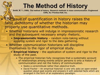 The Method of History
Smith, M. Y. (1989). The method of history. Research methods in mass communication. Englewood
Cliffs, NJ: Prentice-Hall, Inc.
• The issue of quantification in history raises the
false dichotomy of whether the historian may
properly use quantitative methods.
• Whether historians will indulge in impressionistic research
and the subsequent necessary empty rhetoric.
• Impressionistic history – random note-taking without
applying system and rigor to the data gathering.
• Whether communication historians will discipline
themselves to the rigor of empirical study.
• Empirical history – the application of system and rigor to the
study of the past.
• The empirical historian fully recognizes that a systematic account
of relationships among events and/or persons is only a history of
communication and not the history of communication.
• Seeks a verisimilitude rather than objective truth.
• David Fischer – An empirical historian is one who asks an open-ended
question about past events and answers it with selected facts which are
arranged in the form of an explanatory paradigm.
 