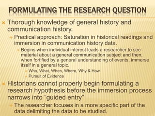 FORMULATING THE RESEARCH QUESTION
 Thorough knowledge of general history and
communication history.
 Practical approach: Saturation in historical readings and
immersion in communication history data.
 Begins when individual interest leads a researcher to see
material about a general communication subject and then,
when fortified by a general understanding of events, immerse
itself in a general topic.
 Who, What, When, Where, Why & How
 Pursuit of Evidence
 Historians cannot properly begin formulating a
research hypothesis before the immersion process
narrows into “guided entry”
 The researcher focuses in a more specific part of the
data delimiting the data to be studied.
 