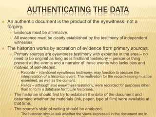 AUTHENTICATING THE DATA
 An authentic document is the product of the eyewitness, not a
forgery.
 Evidence must be affirmative.
 All evidence must be clearly established by the testimony of independent
witnesses.
 The historian works by accretion of evidence from primary sources.
 Primary sources are eyewitness testimony with expertise in the area – no
need to be original as long as is firsthand testimony – person or thing
present at the events and a narrator of those events who lacks bias and
motives of self-interest.
 Records – intentional eyewitness testimony; may function to obscure the
interpretation of a historical event. The motivation for the recordkeeping must be
examined, as well as the content.
 Relics – although also eyewitness testimony, were recorded for purposes other
than to form a database for future historians.
 The historian should first try to establish the date of the document and
determine whether the materials (ink, paper, type of film) were available at
that time.
 The source’s style of writing should be analyzed.
 The historian should ask whether the views expressed in the document are in
 