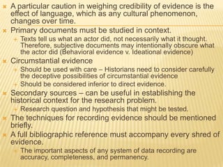  A particular caution in weighing credibility of evidence is the
effect of language, which as any cultural phenomenon,
changes over time.
 Primary documents must be studied in context.
 Texts tell us what an actor did, not necessarily what it thought.
Therefore, subjective documents may intentionally obscure what
the actor did (Behavioral evidence v. Ideational evidence)
 Circumstantial evidence
 Should be used with care – Historians need to consider carefully
the deceptive possibilities of circumstantial evidence
 Should be considered inferior to direct evidence.
 Secondary sources – can be useful in establishing the
historical context for the research problem.
 Research question and hypothesis that might be tested.
 The techniques for recording evidence should be mentioned
briefly.
 A full bibliographic reference must accompany every shred of
evidence.
 The important aspects of any system of data recording are
accuracy, completeness, and permanency.
 
