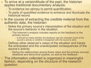  To arrive at a verisimilitude of the past, the historian
applies traditional documentary analysis:
 To evidence too skimpy to permit quantification.
 To parts of quantified evidence to enhance and illuminate the
historical record.
 In the course of extracting the credible material from the
authentic data, the historian:
 Notes the primary source’s interpretation of the situation and
the source’s behavior in the situation.
 The historian’s analysis includes reports on the feedback to the
primary source
 It should be noted whether the feedback was the intended result of the
source’s activity or whether it disagreed with the source’s aims.
 Defines other observer’s views of the situation and traces
the anticipated and the unanticipated consequences of the
source’s activity
 Noting the relationships among those views and the primary sources
ideational and behavioral aspects, as well as the feedback.
 The information collected is organized in meaningful
fashion, depending on the structure of the research
question.
 