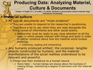 Producing Data: Analyzing Material,
Culture & Documents
Chapter 7 of Taylor, B. C., & Lindlof, T. R. (2010). Qualitative communication research methods. Sage
Publications, Incorporated.
• Material culture
• As well as documents are “mute evidence”
• They are unable to respond to the researcher’s questioning.
• They have a lot to say when they are read alongside the
living voices of informants and other social actors.
• Researcher must be ready to pay close attention to all the
ways in which people interact with things and texts in order
to gather evidence about how the material world evokes
meaning.
• Collecting, reading and interpreting
• Any humanly produced artifact; the corporeal, tangible
objects constructed by humans; and the material
manifestations of the social realities understood to be
relevant and powerful.
• Things owe their existence to a human source
• Homo faber – human beings are always about the business of
making things, maintaining a degree of dominion over the material
world.
 