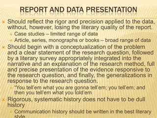 REPORT AND DATA PRESENTATION
 Should reflect the rigor and precision applied to the data,
without, however, losing the literary quality of the report.
 Case studies – limited range of data
 Article, series, monographs or books – broad range of data
 Should begin with a conceptualization of the problem
and a clear statement of the research question, followed
by a literary survey appropriately integrated into the
narrative and an explanation of the research method, full
and precise presentation of the evidence responsive to
the research question, and finally, the generalizations in
response to the research question.
 “You tell’em what you are gonna tell’em; you tell’em; and
then you tell’em what you told’em
 Rigorous, systematic history does not have to be dull
history
 Communication history should be written in the best literary
 